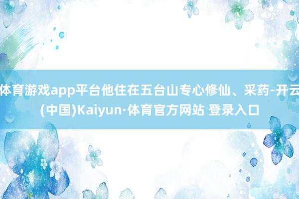 体育游戏app平台他住在五台山专心修仙、采药-开云(中国)Kaiyun·体育官方网站 登录入口