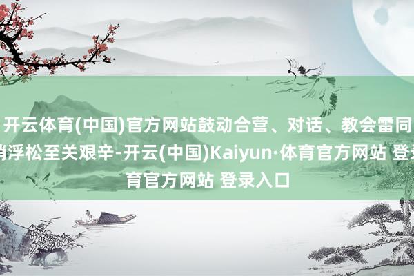 开云体育(中国)官方网站鼓动合营、对话、教会雷同和取销浮松至关艰辛-开云(中国)Kaiyun·体育官方网站 登录入口