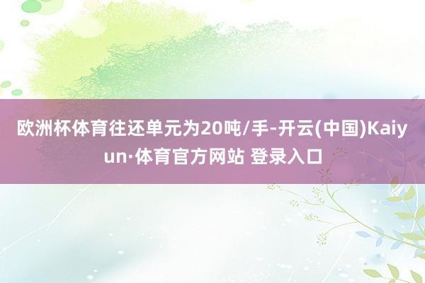 欧洲杯体育往还单元为20吨/手-开云(中国)Kaiyun·体育官方网站 登录入口