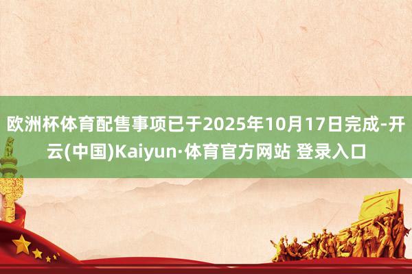 欧洲杯体育配售事项已于2025年10月17日完成-开云(中国)Kaiyun·体育官方网站 登录入口