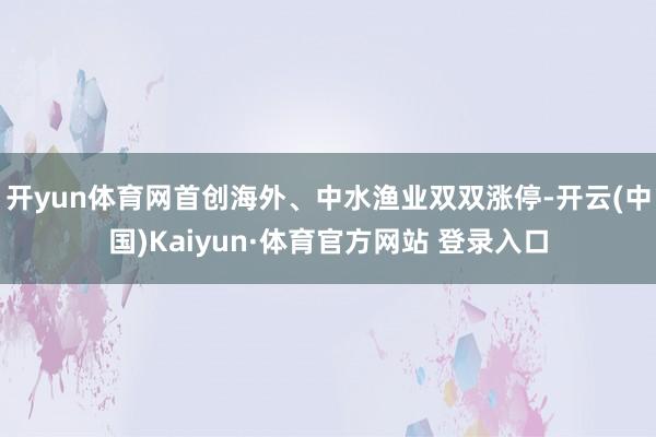 开yun体育网首创海外、中水渔业双双涨停-开云(中国)Kaiyun·体育官方网站 登录入口