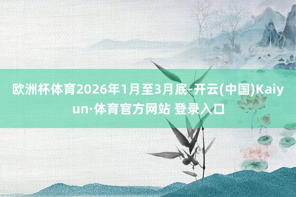 欧洲杯体育2026年1月至3月底-开云(中国)Kaiyun·体育官方网站 登录入口