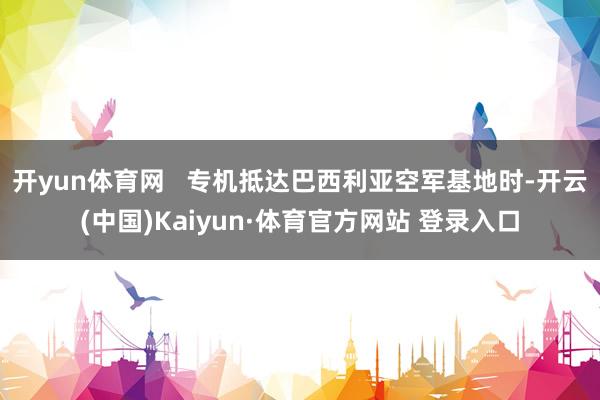 开yun体育网   专机抵达巴西利亚空军基地时-开云(中国)Kaiyun·体育官方网站 登录入口