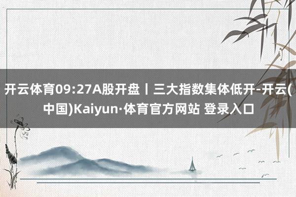 开云体育09:27A股开盘丨三大指数集体低开-开云(中国)Kaiyun·体育官方网站 登录入口