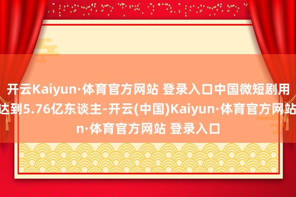 开云Kaiyun·体育官方网站 登录入口中国微短剧用户界限已达到5.76亿东谈主-开云(中国)Kaiyun·体育官方网站 登录入口