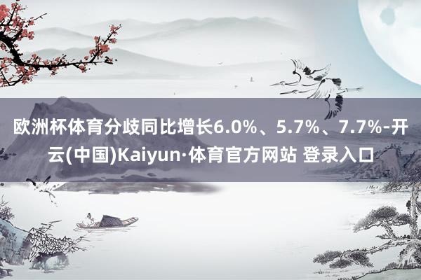 欧洲杯体育分歧同比增长6.0%、5.7%、7.7%-开云(中国)Kaiyun·体育官方网站 登录入口
