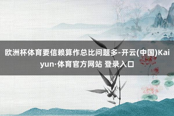 欧洲杯体育要信赖算作总比问题多-开云(中国)Kaiyun·体育官方网站 登录入口