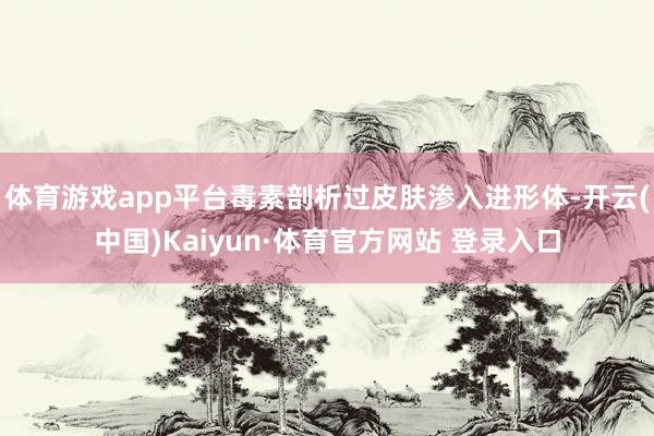 体育游戏app平台毒素剖析过皮肤渗入进形体-开云(中国)Kaiyun·体育官方网站 登录入口
