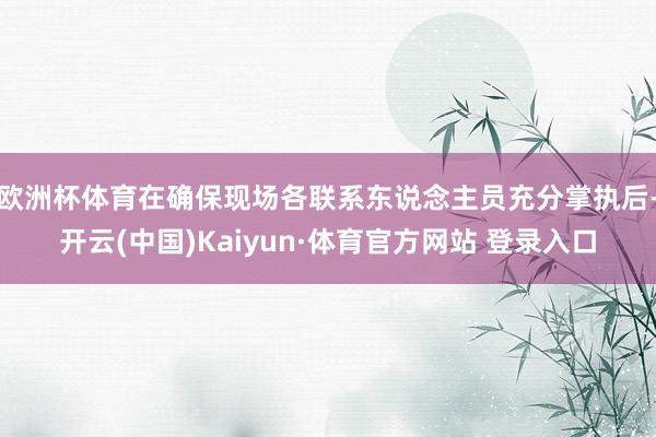 欧洲杯体育在确保现场各联系东说念主员充分掌执后-开云(中国)Kaiyun·体育官方网站 登录入口