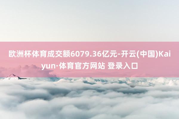 欧洲杯体育成交额6079.36亿元-开云(中国)Kaiyun·体育官方网站 登录入口