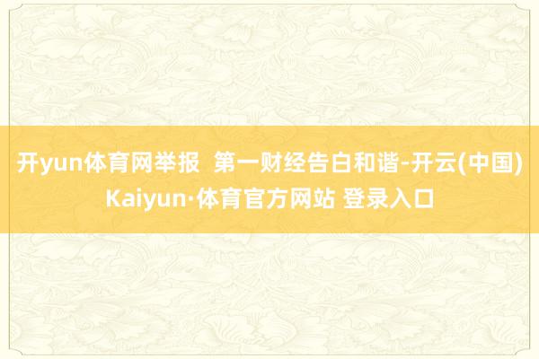 开yun体育网举报  第一财经告白和谐-开云(中国)Kaiyun·体育官方网站 登录入口