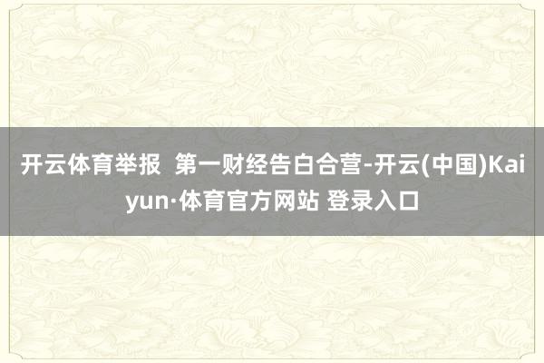 开云体育举报  第一财经告白合营-开云(中国)Kaiyun·体育官方网站 登录入口