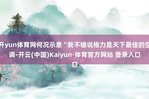 开yun体育网何况示意“我不错说格力是天下最佳的空调-开云(中国)Kaiyun·体育官方网站 登录入口