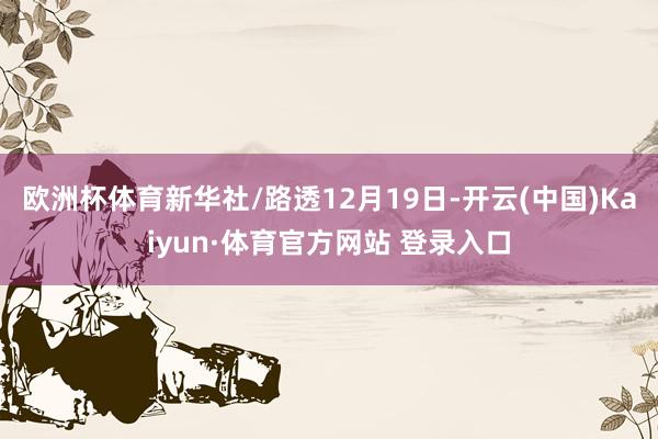 欧洲杯体育新华社/路透　　12月19日-开云(中国)Kaiyun·体育官方网站 登录入口