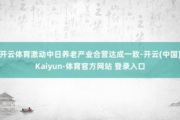 开云体育激动中日养老产业合营达成一致-开云(中国)Kaiyun·体育官方网站 登录入口