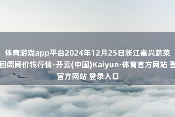 体育游戏app平台2024年12月25日浙江嘉兴蔬菜批发来回阛阓价钱行情-开云(中国)Kaiyun·体育官方网站 登录入口