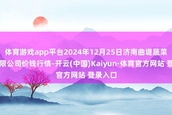 体育游戏app平台2024年12月25日济南曲堤蔬菜销售有限公司价钱行情-开云(中国)Kaiyun·体育官方网站 登录入口