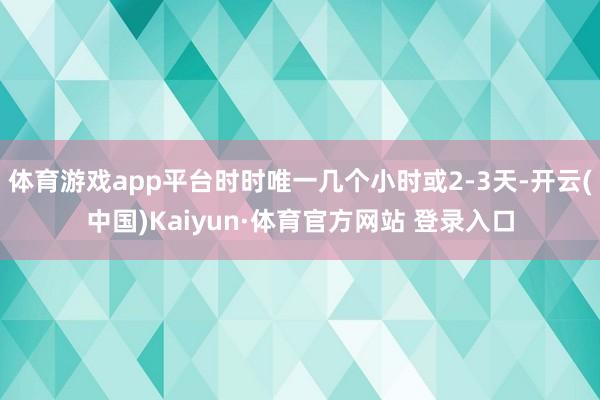 体育游戏app平台时时唯一几个小时或2-3天-开云(中国)Kaiyun·体育官方网站 登录入口