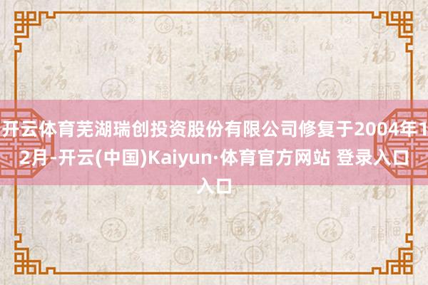 开云体育芜湖瑞创投资股份有限公司修复于2004年12月-开云(中国)Kaiyun·体育官方网站 登录入口