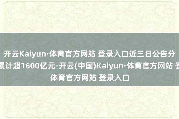 开云Kaiyun·体育官方网站 登录入口近三日公告分成金额累计超1600亿元-开云(中国)Kaiyun·体育官方网站 登录入口