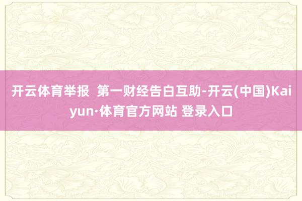 开云体育举报  第一财经告白互助-开云(中国)Kaiyun·体育官方网站 登录入口