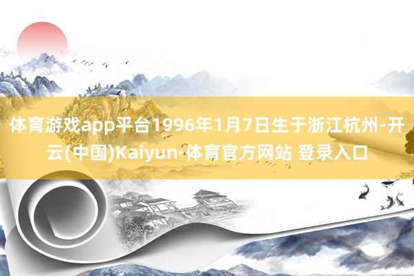 体育游戏app平台1996年1月7日生于浙江杭州-开云(中国)Kaiyun·体育官方网站 登录入口