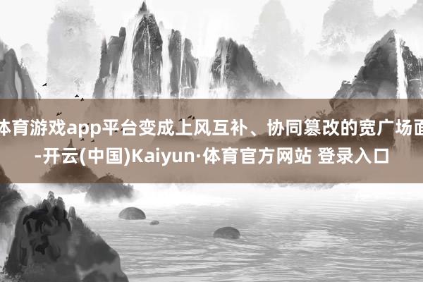 体育游戏app平台变成上风互补、协同篡改的宽广场面-开云(中国)Kaiyun·体育官方网站 登录入口