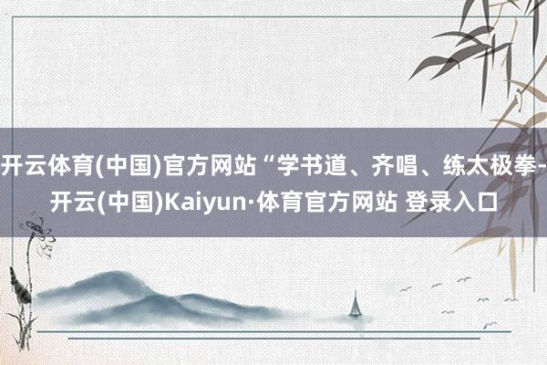 开云体育(中国)官方网站“学书道、齐唱、练太极拳-开云(中国)Kaiyun·体育官方网站 登录入口