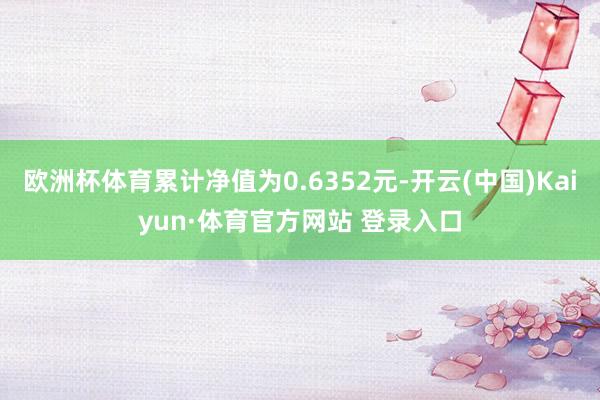 欧洲杯体育累计净值为0.6352元-开云(中国)Kaiyun·体育官方网站 登录入口