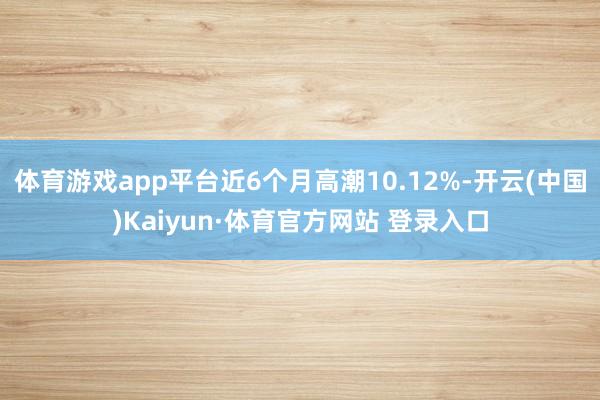 体育游戏app平台近6个月高潮10.12%-开云(中国)Kaiyun·体育官方网站 登录入口
