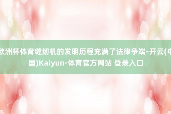 欧洲杯体育缝纫机的发明历程充满了法律争端-开云(中国)Kaiyun·体育官方网站 登录入口