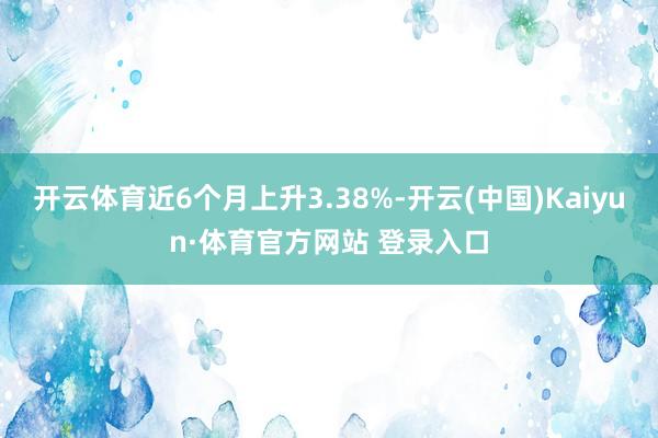 开云体育近6个月上升3.38%-开云(中国)Kaiyun·体育官方网站 登录入口