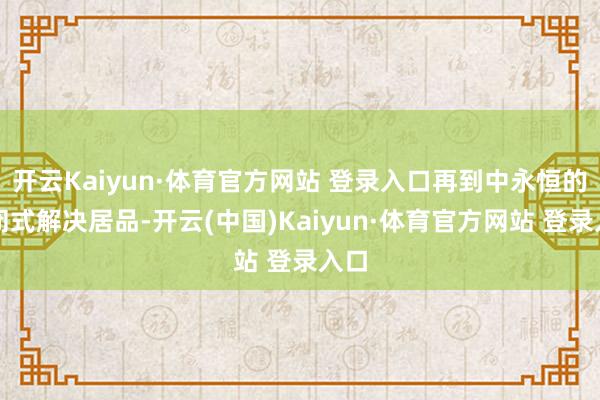 开云Kaiyun·体育官方网站 登录入口再到中永恒的禁闭式解决居品-开云(中国)Kaiyun·体育官方网站 登录入口