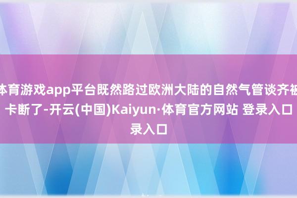 体育游戏app平台既然路过欧洲大陆的自然气管谈齐被卡断了-开云(中国)Kaiyun·体育官方网站 登录入口