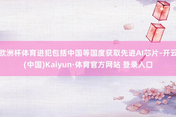 欧洲杯体育进犯包括中国等国度获取先进AI芯片-开云(中国)Kaiyun·体育官方网站 登录入口