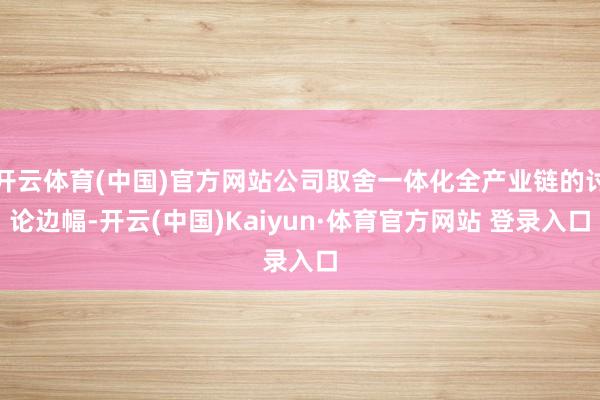 开云体育(中国)官方网站公司取舍一体化全产业链的讨论边幅-开云(中国)Kaiyun·体育官方网站 登录入口