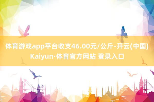 体育游戏app平台收支46.00元/公斤-开云(中国)Kaiyun·体育官方网站 登录入口