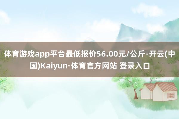 体育游戏app平台最低报价56.00元/公斤-开云(中国)Kaiyun·体育官方网站 登录入口