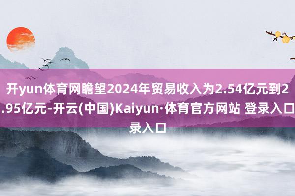 开yun体育网瞻望2024年贸易收入为2.54亿元到2.95亿元-开云(中国)Kaiyun·体育官方网站 登录入口