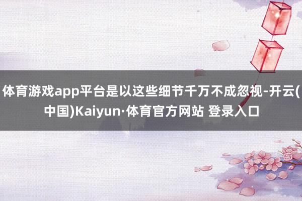 体育游戏app平台是以这些细节千万不成忽视-开云(中国)Kaiyun·体育官方网站 登录入口