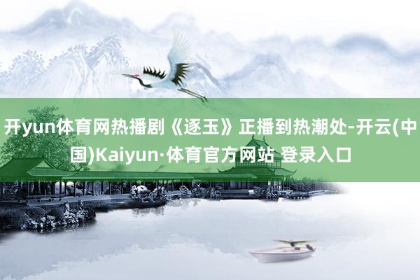 开yun体育网热播剧《逐玉》正播到热潮处-开云(中国)Kaiyun·体育官方网站 登录入口