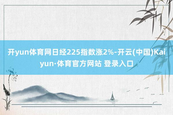 开yun体育网日经225指数涨2%-开云(中国)Kaiyun·体育官方网站 登录入口