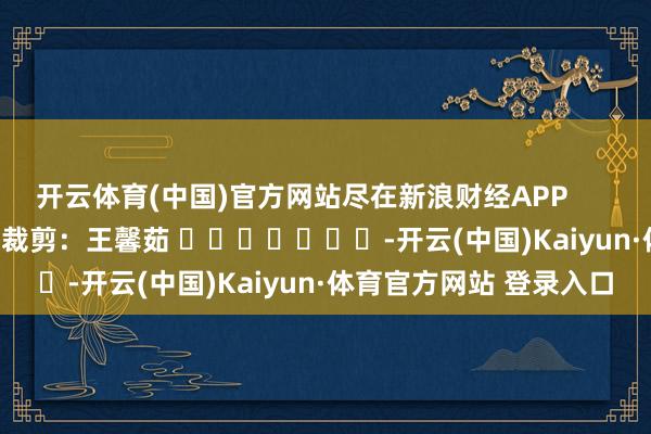 开云体育(中国)官方网站尽在新浪财经APP 株连裁剪:王馨茹 -开云(中国)Kaiyun·体育官方网站 登录入口