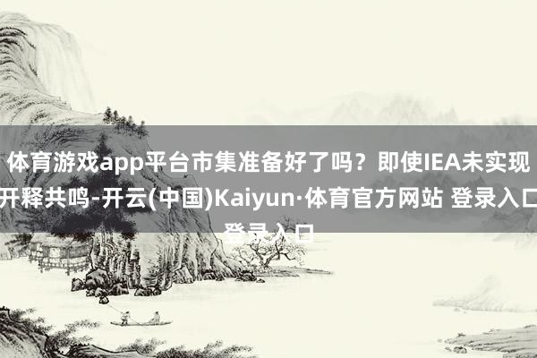 体育游戏app平台市集准备好了吗？即使IEA未实现开释共鸣-开云(中国)Kaiyun·体育官方网站 登录入口