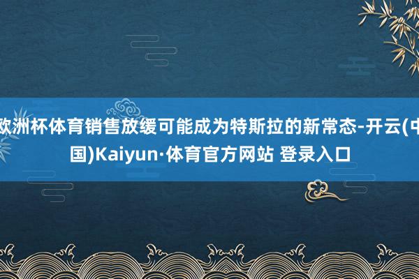 欧洲杯体育销售放缓可能成为特斯拉的新常态-开云(中国)Kaiyun·体育官方网站 登录入口