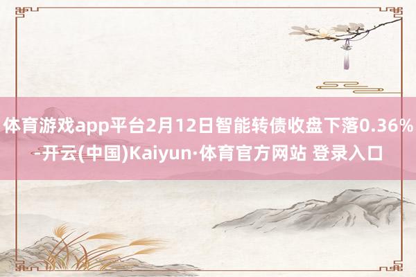体育游戏app平台2月12日智能转债收盘下落0.36%-开云(中国)Kaiyun·体育官方网站 登录入口