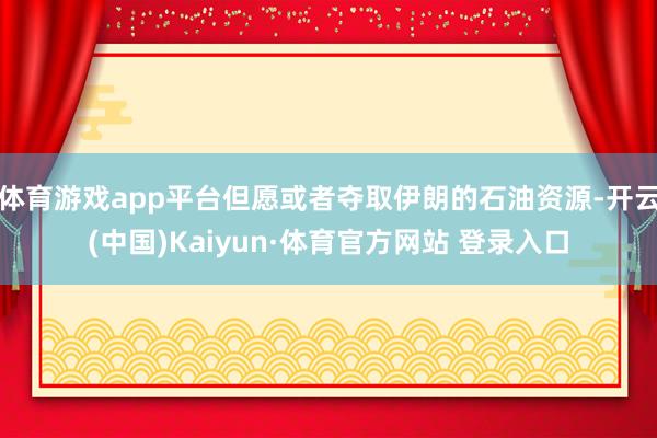 体育游戏app平台但愿或者夺取伊朗的石油资源-开云(中国)Kaiyun·体育官方网站 登录入口