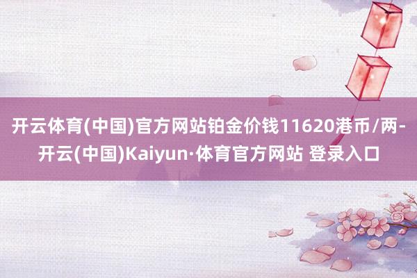 开云体育(中国)官方网站铂金价钱11620港币/两-开云(中国)Kaiyun·体育官方网站 登录入口