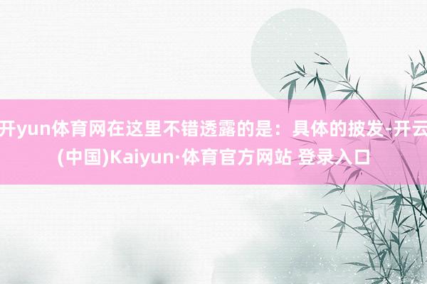 开yun体育网在这里不错透露的是：具体的披发-开云(中国)Kaiyun·体育官方网站 登录入口