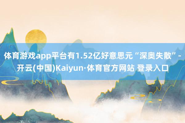 体育游戏app平台有1.52亿好意思元“深奥失散”-开云(中国)Kaiyun·体育官方网站 登录入口